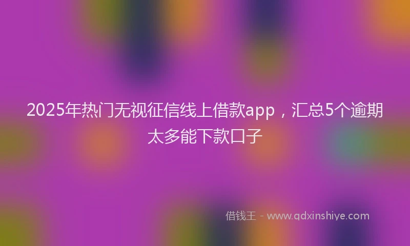 2025年热门无视征信线上借款app，汇总5个逾期太多能下款口子