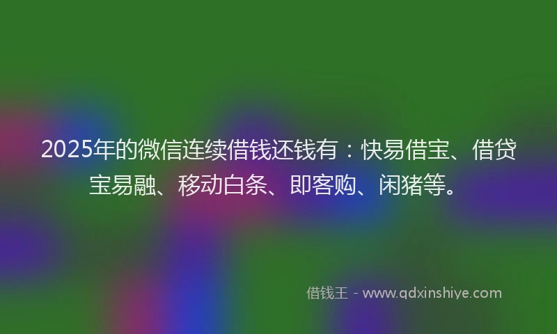 2025年的微信连续借钱还钱有：快易借宝、借贷宝易融、移动白条、即客购、闲猪等。