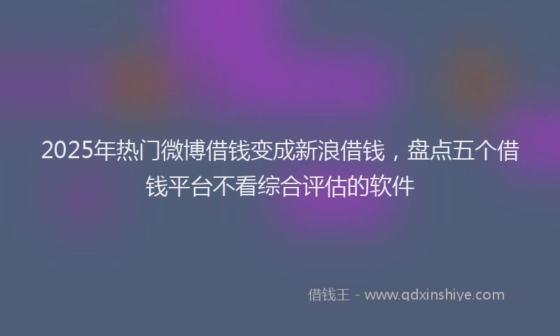 2025年热门微博借钱变成新浪借钱，盘点五个借钱平台不看综合评估的软件