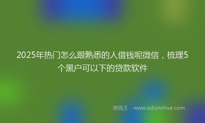 2025年热门怎么跟熟悉的人借钱呢微信，梳理5个黑户可以下的贷款软件