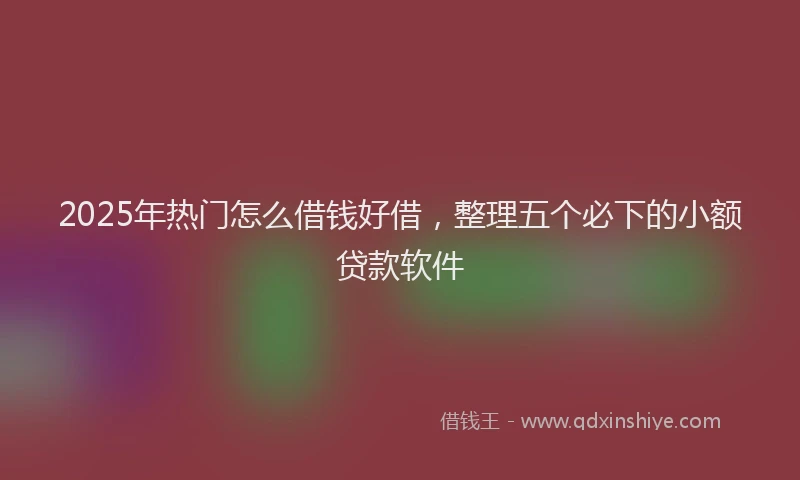 2025年热门怎么借钱好借，整理五个必下的小额贷款软件