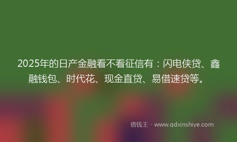 2025年的日产金融看不看征信有：闪电侠贷、鑫融钱包、时代花、现金直贷、易借速贷等。