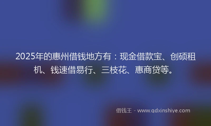 2025年的惠州借钱地方有：现金借款宝、创硕租机、钱速借易行、三枝花、惠商贷等。