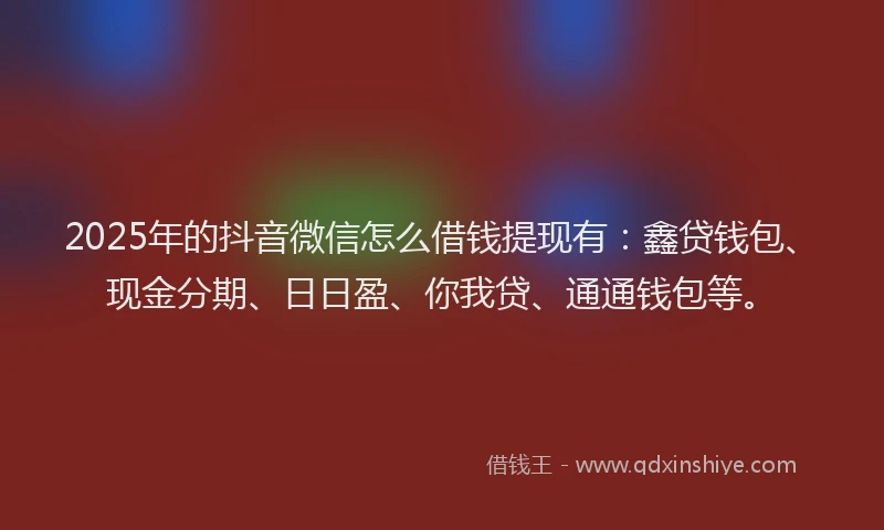2025年的抖音微信怎么借钱提现有：鑫贷钱包、现金分期、日日盈、你我贷、通通钱包等。
