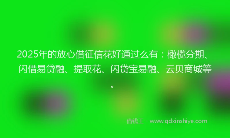 2025年的放心借征信花好通过么有：橄榄分期、闪借易贷融、提取花、闪贷宝易融、云贝商城等。