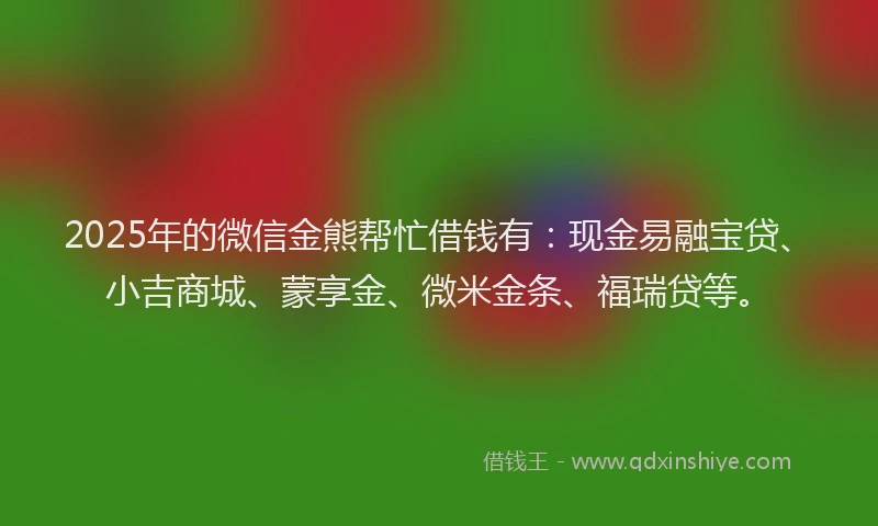 2025年的微信金熊帮忙借钱有：现金易融宝贷、小吉商城、蒙享金、微米金条、福瑞贷等。