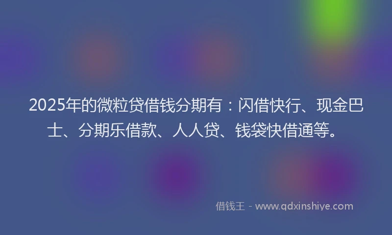 2025年的微粒贷借钱分期有：闪借快行、现金巴士、分期乐借款、人人贷、钱袋快借通等。