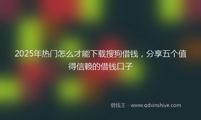2025年热门怎么才能下载搜狗借钱，分享五个值得信赖的借钱口子