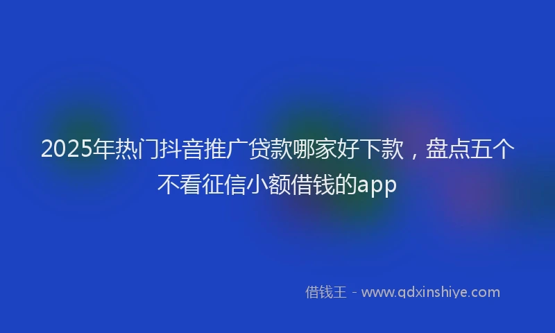 2025年热门抖音推广贷款哪家好下款，盘点五个不看征信小额借钱的app
