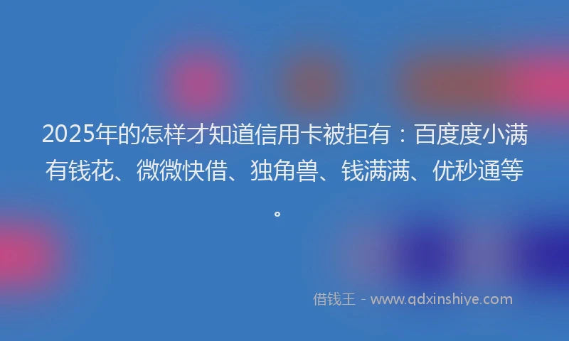 2025年的怎样才知道信用卡被拒有：百度度小满有钱花、微微快借、独角兽、钱满满、优秒通等。