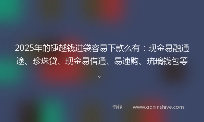 2025年的捷越钱进袋容易下款么有：现金易融通途、珍珠贷、现金易借通、易速购、琉璃钱包等。