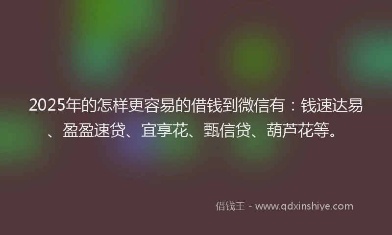 2025年的怎样更容易的借钱到微信有：钱速达易、盈盈速贷、宜享花、甄信贷、葫芦花等。