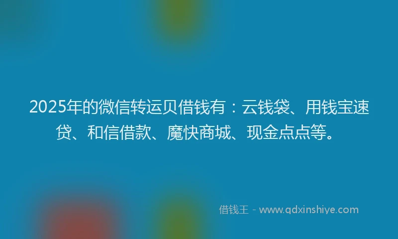 2025年的微信转运贝借钱有：云钱袋、用钱宝速贷、和信借款、魔快商城、现金点点等。
