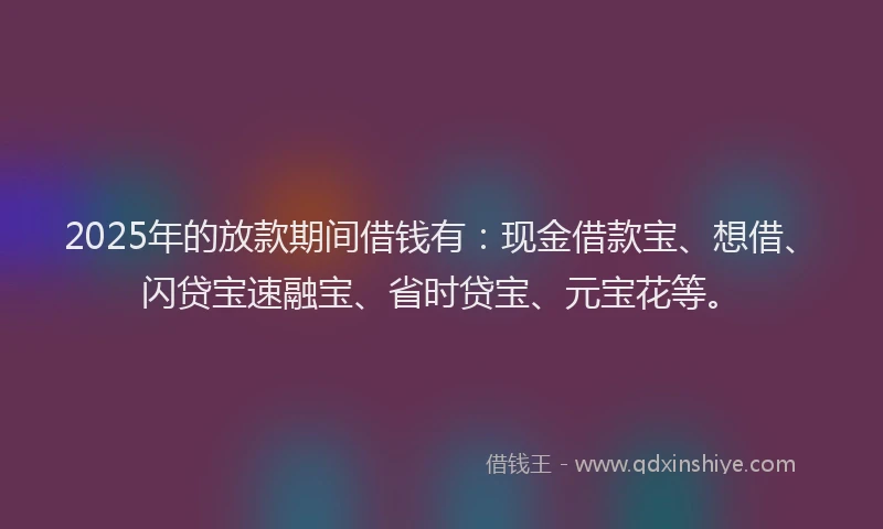 2025年的放款期间借钱有：现金借款宝、想借、闪贷宝速融宝、省时贷宝、元宝花等。