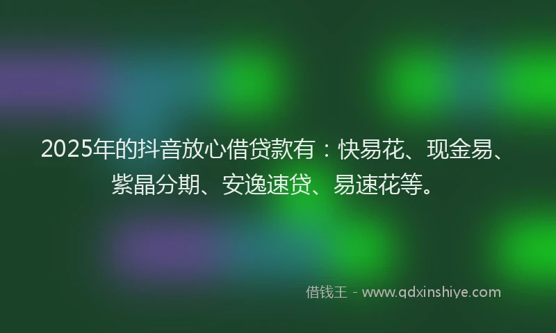 2025年的抖音放心借贷款有：快易花、现金易、紫晶分期、安逸速贷、易速花等。