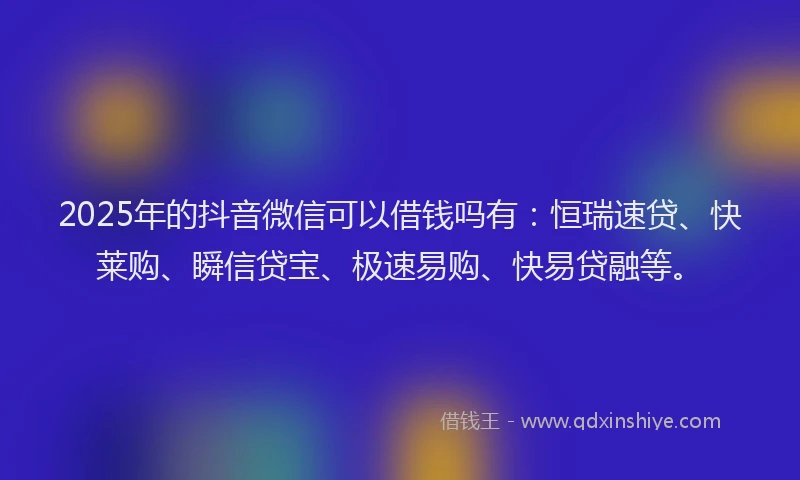 2025年的抖音微信可以借钱吗有：恒瑞速贷、快莱购、瞬信贷宝、极速易购、快易贷融等。