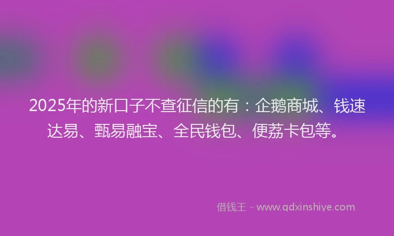 2025年的新口子不查征信的有：企鹅商城、钱速达易、甄易融宝、全民钱包、便荔卡包等。