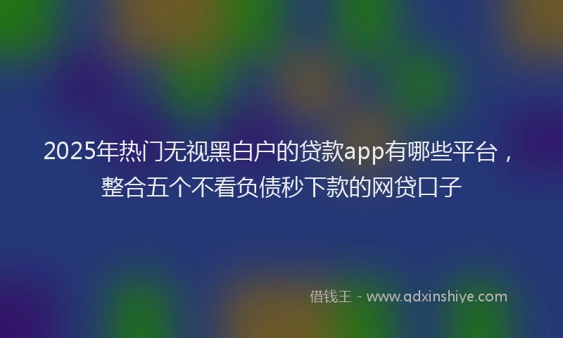 2025年热门无视黑白户的贷款app有哪些平台，整合五个不看负债秒下款的网贷口子