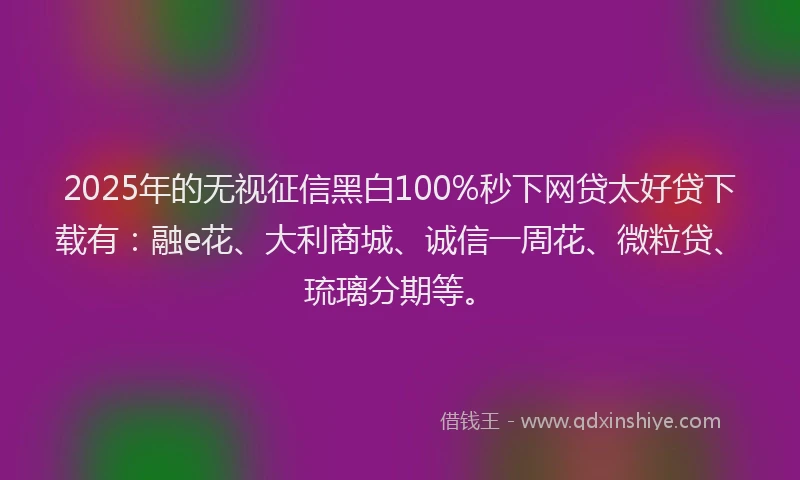 2025年的无视征信黑白100%秒下网贷太好贷下载有：融e花、大利商城、诚信一周花、微粒贷、琉璃分期等。