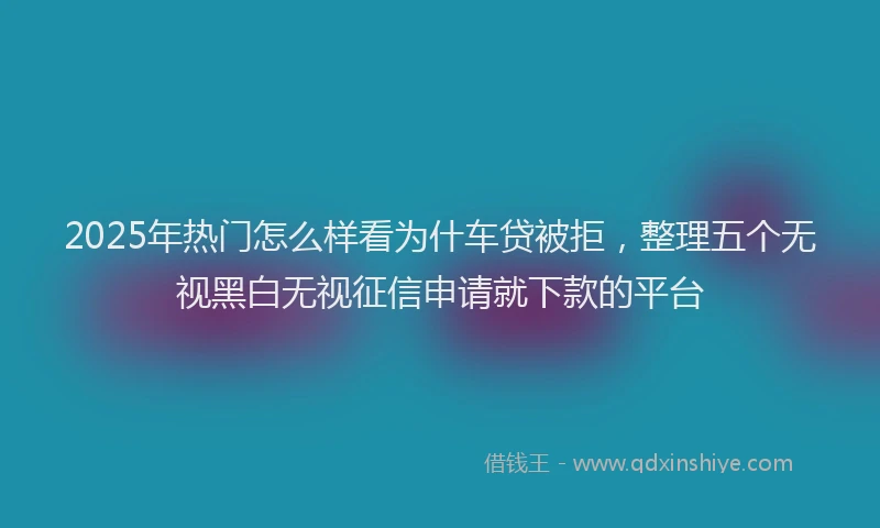 2025年热门怎么样看为什车贷被拒，整理五个无视黑白无视征信申请就下款的平台