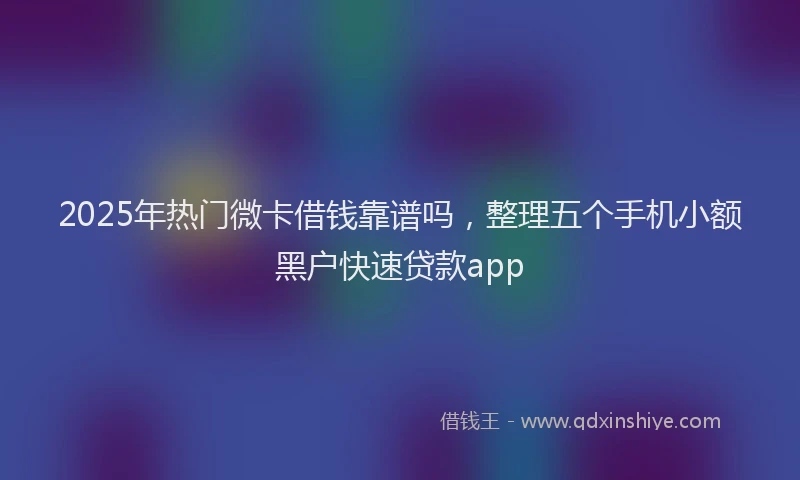 2025年热门微卡借钱靠谱吗，整理五个手机小额黑户快速贷款app