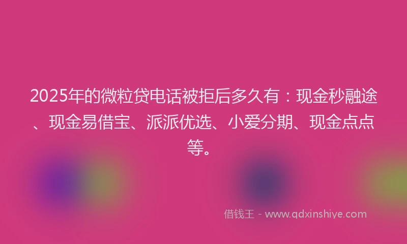 2025年的微粒贷电话被拒后多久有：现金秒融途、现金易借宝、派派优选、小爱分期、现金点点等。