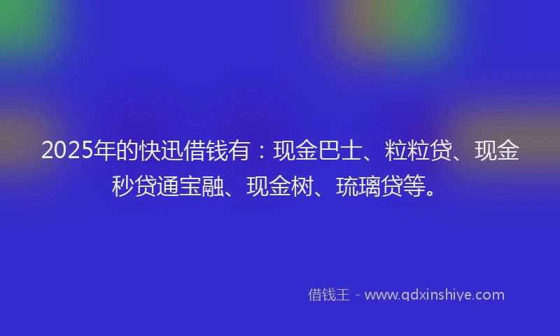 2025年的快迅借钱有：现金巴士、粒粒贷、现金秒贷通宝融、现金树、琉璃贷等。