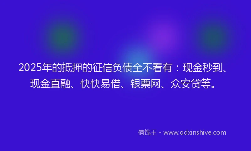 2025年的抵押的征信负债全不看有：现金秒到、现金直融、快快易借、银票网、众安贷等。