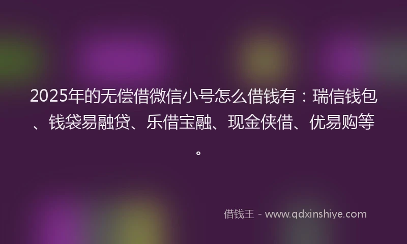 2025年的无偿借微信小号怎么借钱有：瑞信钱包、钱袋易融贷、乐借宝融、现金侠借、优易购等。