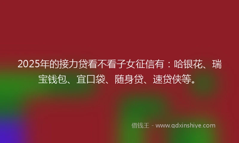 2025年的接力贷看不看子女征信有：哈银花、瑞宝钱包、宜口袋、随身贷、速贷侠等。