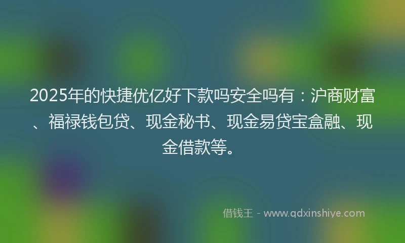 2025年的快捷优亿好下款吗安全吗有：沪商财富、福禄钱包贷、现金秘书、现金易贷宝盒融、现金借款等。