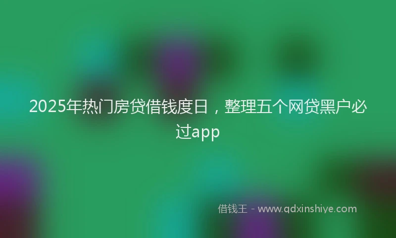 2025年热门房贷借钱度日，整理五个网贷黑户必过app
