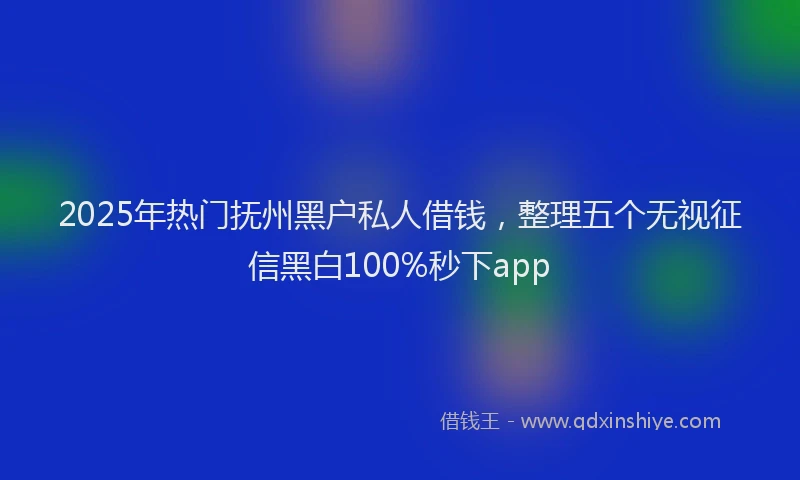 2025年热门抚州黑户私人借钱，整理五个无视征信黑白100%秒下app