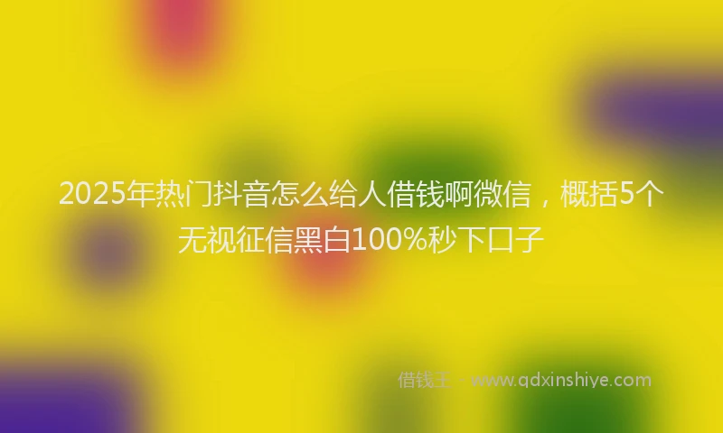 2025年热门抖音怎么给人借钱啊微信，概括5个无视征信黑白100%秒下口子