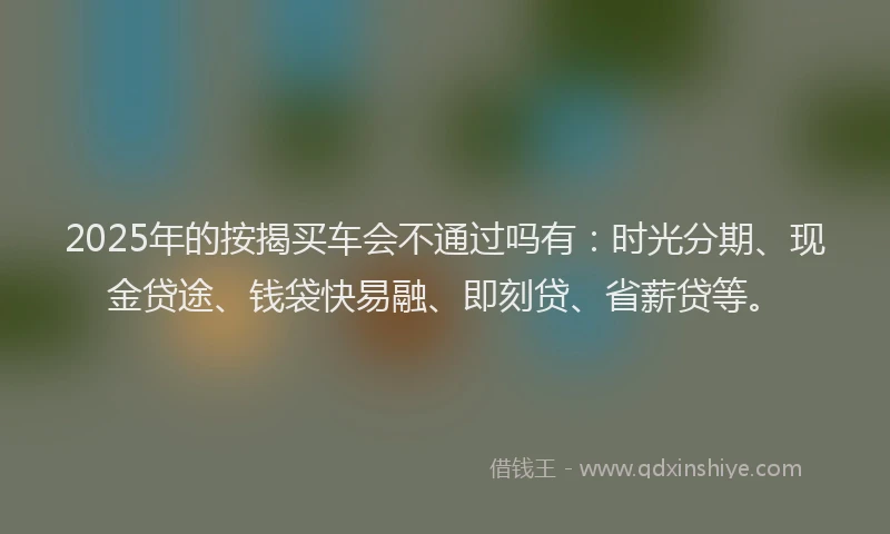 2025年的按揭买车会不通过吗有：时光分期、现金贷途、钱袋快易融、即刻贷、省薪贷等。