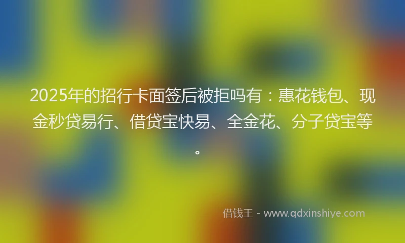 2025年的招行卡面签后被拒吗有：惠花钱包、现金秒贷易行、借贷宝快易、全金花、分子贷宝等。