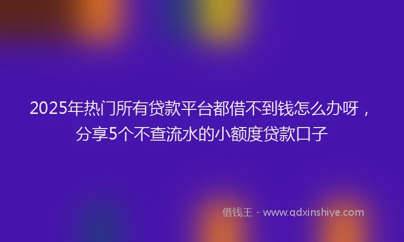 2025年热门所有贷款平台都借不到钱怎么办呀，分享5个不查流水的小额度贷款口子