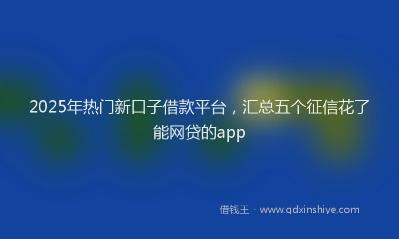 2025年热门新口子借款平台，汇总五个征信花了能网贷的app