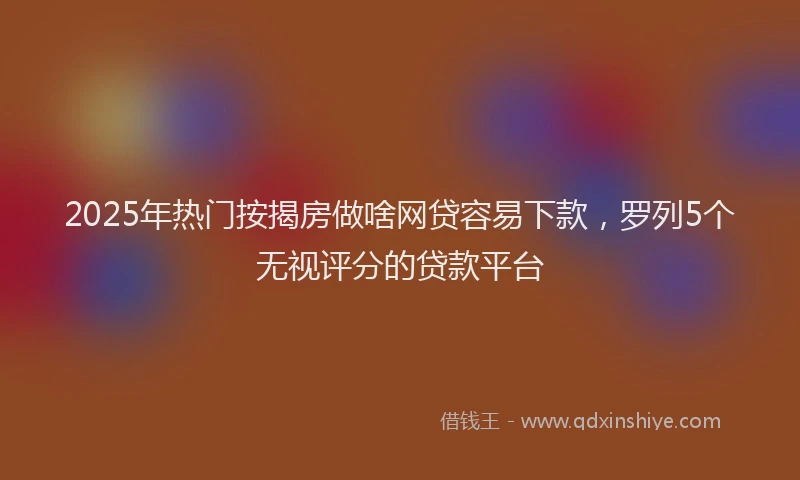 2025年热门按揭房做啥网贷容易下款，罗列5个无视评分的贷款平台