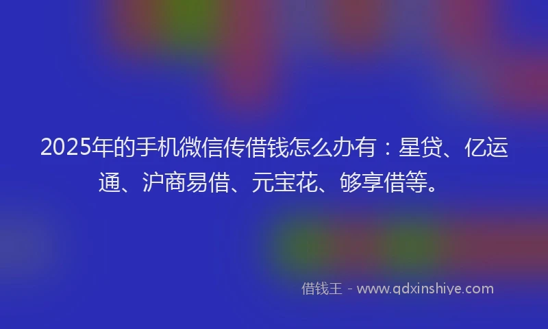 2025年的手机微信传借钱怎么办有：星贷、亿运通、沪商易借、元宝花、够享借等。