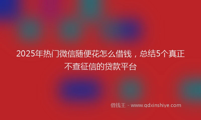2025年热门微信随便花怎么借钱，总结5个真正不查征信的贷款平台
