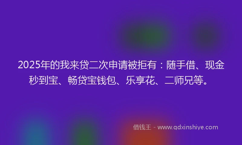2025年的我来贷二次申请被拒有：随手借、现金秒到宝、畅贷宝钱包、乐享花、二师兄等。