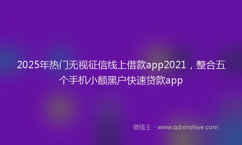 2025年热门无视征信线上借款app2021，整合五个手机小额黑户快速贷款app