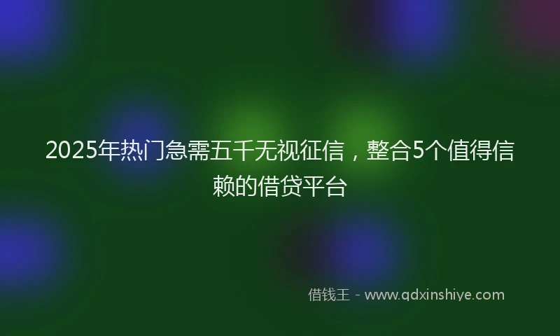 2025年热门急需五千无视征信，整合5个值得信赖的借贷平台