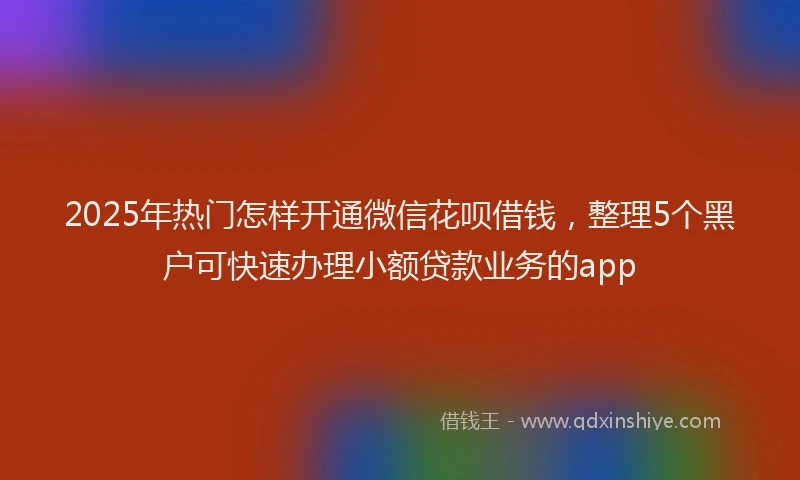 2025年热门怎样开通微信花呗借钱，整理5个黑户可快速办理小额贷款业务的app