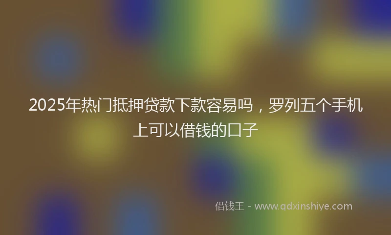 2025年热门抵押贷款下款容易吗，罗列五个手机上可以借钱的口子