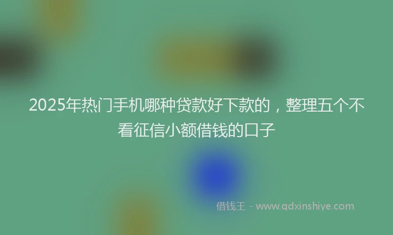 2025年热门手机哪种贷款好下款的，整理五个不看征信小额借钱的口子