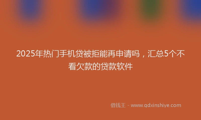 2025年热门手机贷被拒能再申请吗，汇总5个不看欠款的贷款软件