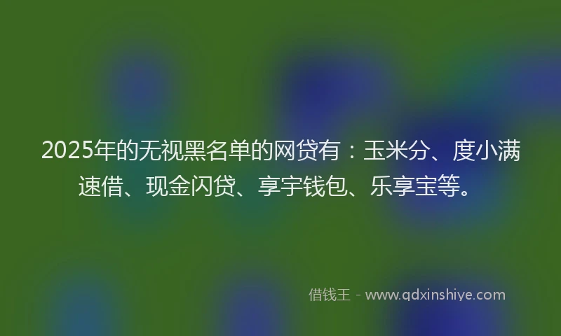 2025年的无视黑名单的网贷有：玉米分、度小满速借、现金闪贷、享宇钱包、乐享宝等。