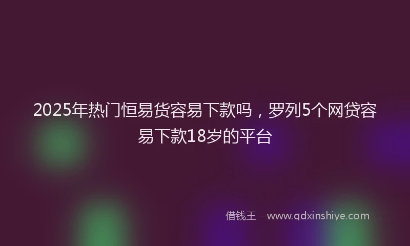 2025年热门恒易货容易下款吗，罗列5个网贷容易下款18岁的平台